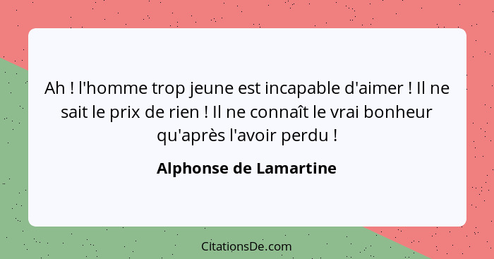 Ah ! l'homme trop jeune est incapable d'aimer ! Il ne sait le prix de rien ! Il ne connaît le vrai bonheur qu'a... - Alphonse de Lamartine