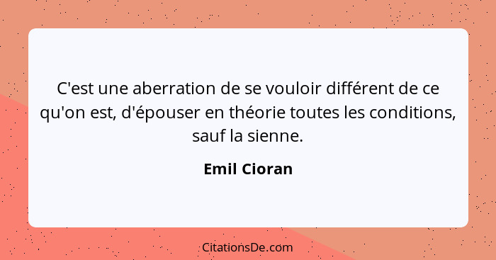 C'est une aberration de se vouloir différent de ce qu'on est, d'épouser en théorie toutes les conditions, sauf la sienne.... - Emil Cioran