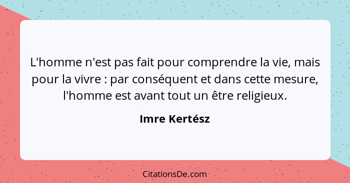 L'homme n'est pas fait pour comprendre la vie, mais pour la vivre : par conséquent et dans cette mesure, l'homme est avant tout un... - Imre Kertész