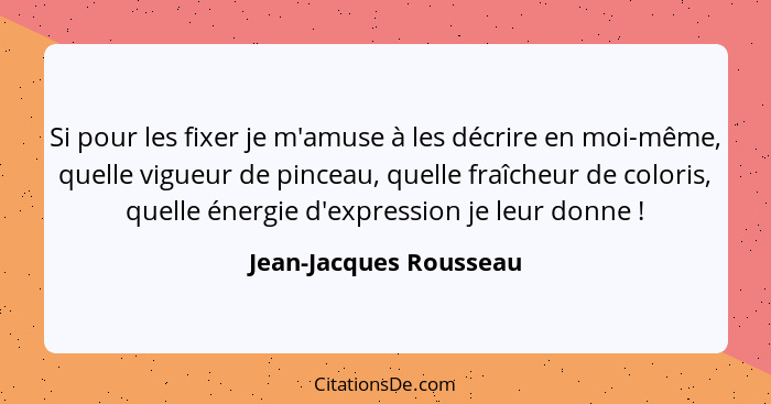 Si pour les fixer je m'amuse à les décrire en moi-même, quelle vigueur de pinceau, quelle fraîcheur de coloris, quelle énergie... - Jean-Jacques Rousseau