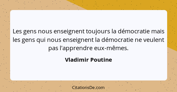 Les gens nous enseignent toujours la démocratie mais les gens qui nous enseignent la démocratie ne veulent pas l'apprendre eux-même... - Vladimir Poutine