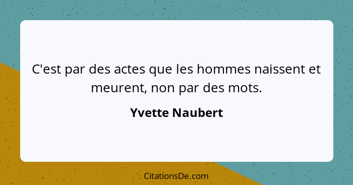 C'est par des actes que les hommes naissent et meurent, non par des mots.... - Yvette Naubert
