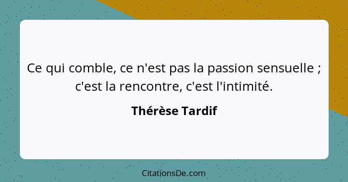Ce qui comble, ce n'est pas la passion sensuelle ; c'est la rencontre, c'est l'intimité.... - Thérèse Tardif