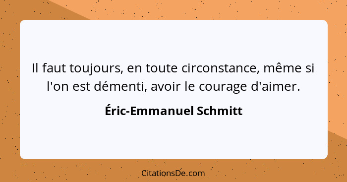 Il faut toujours, en toute circonstance, même si l'on est démenti, avoir le courage d'aimer.... - Éric-Emmanuel Schmitt