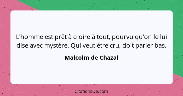 L'homme est prêt à croire à tout, pourvu qu'on le lui dise avec mystère. Qui veut être cru, doit parler bas.... - Malcolm de Chazal