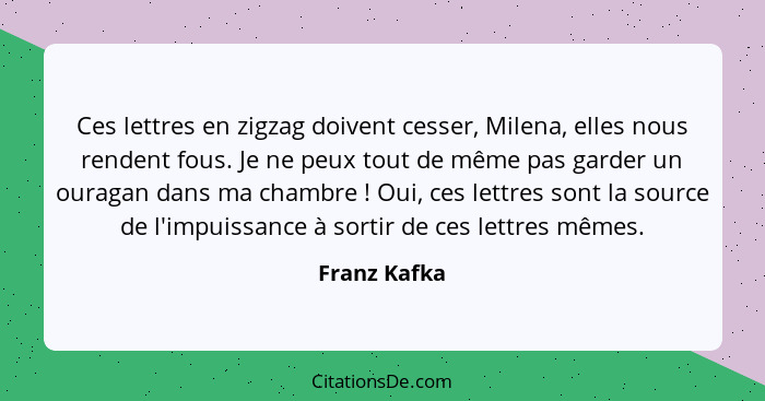 Ces lettres en zigzag doivent cesser, Milena, elles nous rendent fous. Je ne peux tout de même pas garder un ouragan dans ma chambre&nbs... - Franz Kafka