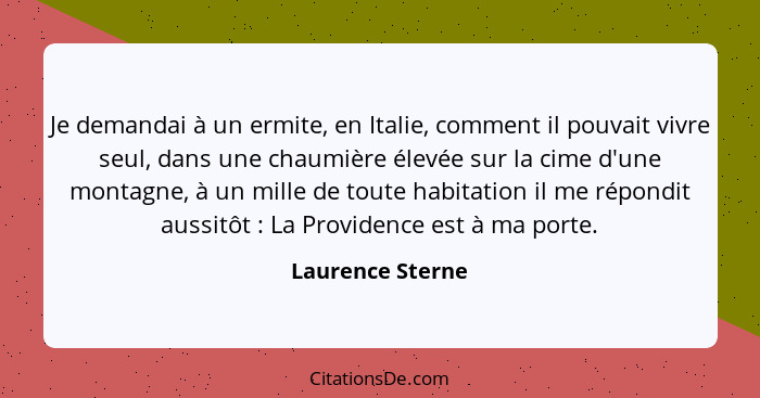 Je demandai à un ermite, en Italie, comment il pouvait vivre seul, dans une chaumière élevée sur la cime d'une montagne, à un mille... - Laurence Sterne