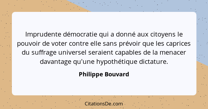 Imprudente démocratie qui a donné aux citoyens le pouvoir de voter contre elle sans prévoir que les caprices du suffrage universel... - Philippe Bouvard