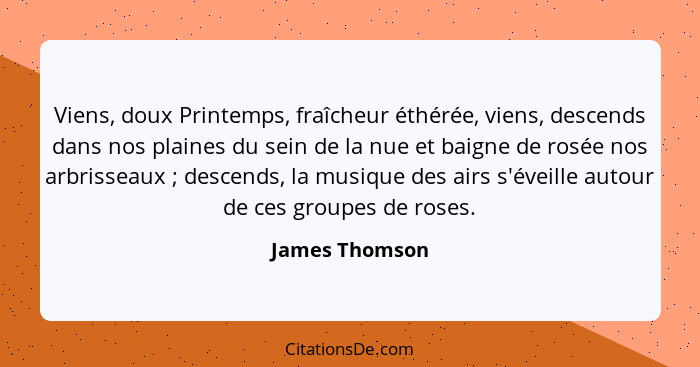 Viens, doux Printemps, fraîcheur éthérée, viens, descends dans nos plaines du sein de la nue et baigne de rosée nos arbrisseaux ;... - James Thomson