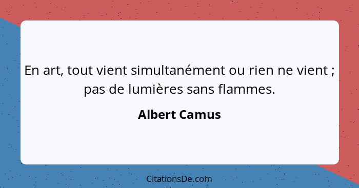 En art, tout vient simultanément ou rien ne vient ; pas de lumières sans flammes.... - Albert Camus