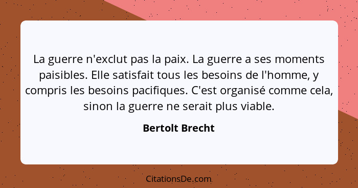 La guerre n'exclut pas la paix. La guerre a ses moments paisibles. Elle satisfait tous les besoins de l'homme, y compris les besoins... - Bertolt Brecht