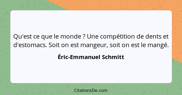 Qu'est ce que le monde ? Une compétition de dents et d'estomacs. Soit on est mangeur, soit on est le mangé.... - Éric-Emmanuel Schmitt