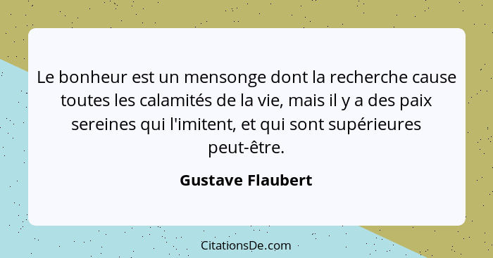 Le bonheur est un mensonge dont la recherche cause toutes les calamités de la vie, mais il y a des paix sereines qui l'imitent, et... - Gustave Flaubert