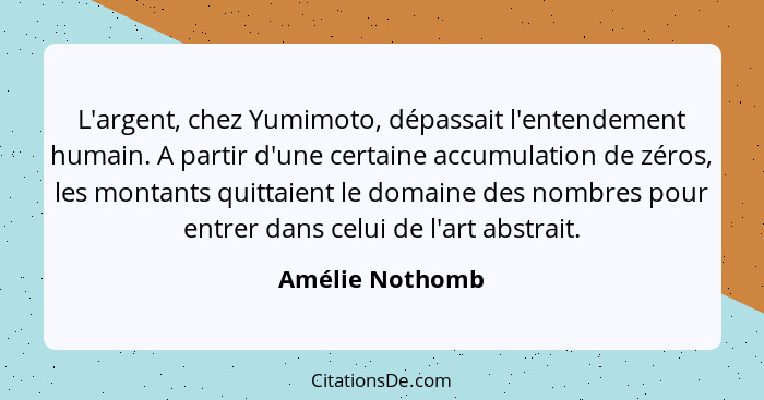 L'argent, chez Yumimoto, dépassait l'entendement humain. A partir d'une certaine accumulation de zéros, les montants quittaient le do... - Amélie Nothomb