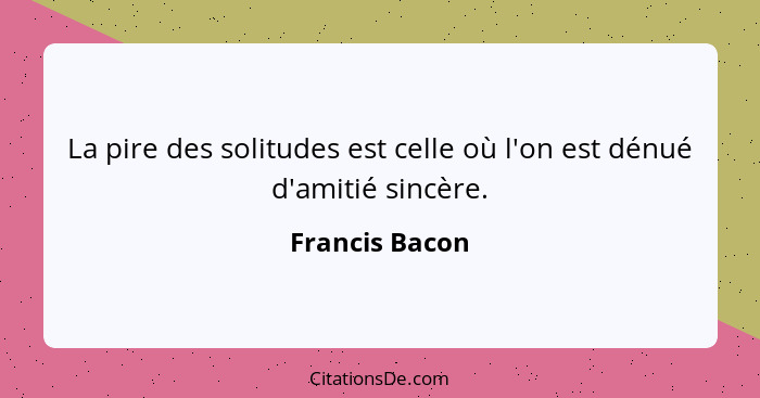 La pire des solitudes est celle où l'on est dénué d'amitié sincère.... - Francis Bacon