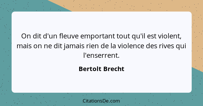 On dit d'un fleuve emportant tout qu'il est violent, mais on ne dit jamais rien de la violence des rives qui l'enserrent.... - Bertolt Brecht