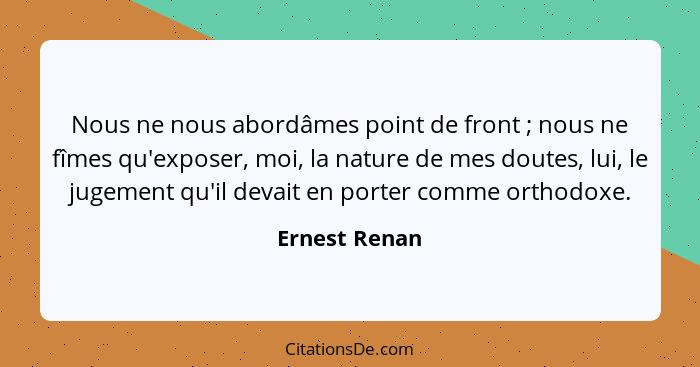 Nous ne nous abordâmes point de front ; nous ne fîmes qu'exposer, moi, la nature de mes doutes, lui, le jugement qu'il devait en p... - Ernest Renan