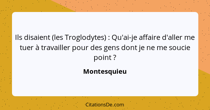 Ils disaient (les Troglodytes) : Qu'ai-je affaire d'aller me tuer à travailler pour des gens dont je ne me soucie point ?... - Montesquieu