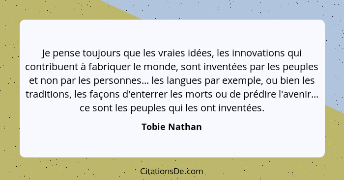 Je pense toujours que les vraies idées, les innovations qui contribuent à fabriquer le monde, sont inventées par les peuples et non par... - Tobie Nathan