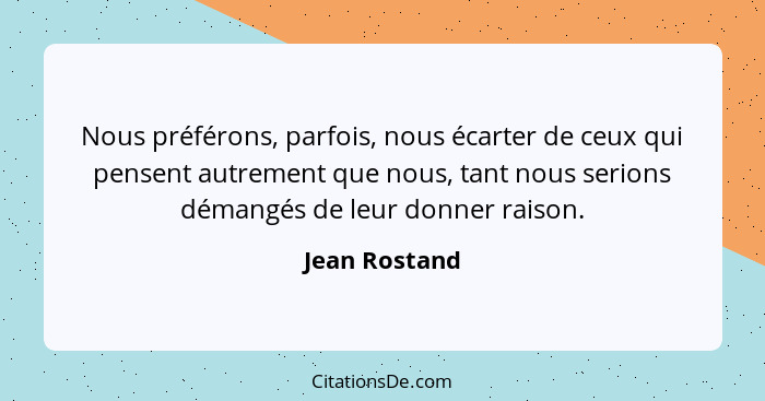 Nous préférons, parfois, nous écarter de ceux qui pensent autrement que nous, tant nous serions démangés de leur donner raison.... - Jean Rostand