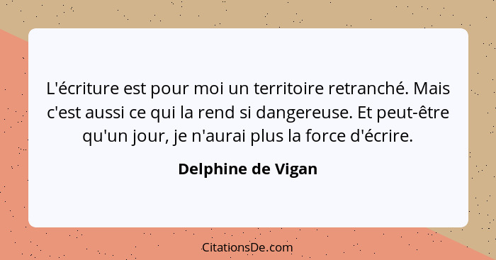 L'écriture est pour moi un territoire retranché. Mais c'est aussi ce qui la rend si dangereuse. Et peut-être qu'un jour, je n'aura... - Delphine de Vigan