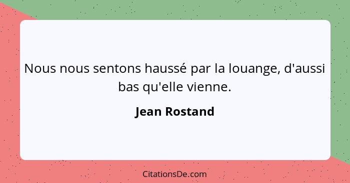 Nous nous sentons haussé par la louange, d'aussi bas qu'elle vienne.... - Jean Rostand