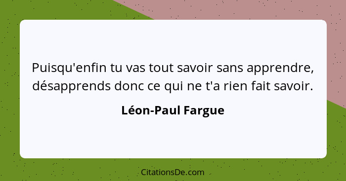 Puisqu'enfin tu vas tout savoir sans apprendre, désapprends donc ce qui ne t'a rien fait savoir.... - Léon-Paul Fargue