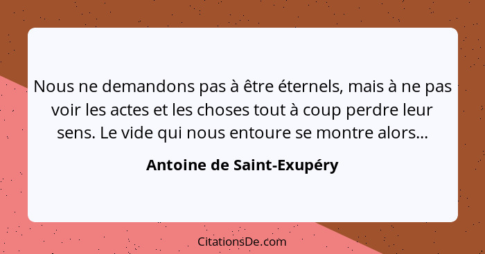 Nous ne demandons pas à être éternels, mais à ne pas voir les actes et les choses tout à coup perdre leur sens. Le vide qui... - Antoine de Saint-Exupéry