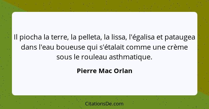 Il piocha la terre, la pelleta, la lissa, l'égalisa et pataugea dans l'eau boueuse qui s'étalait comme une crème sous le rouleau as... - Pierre Mac Orlan