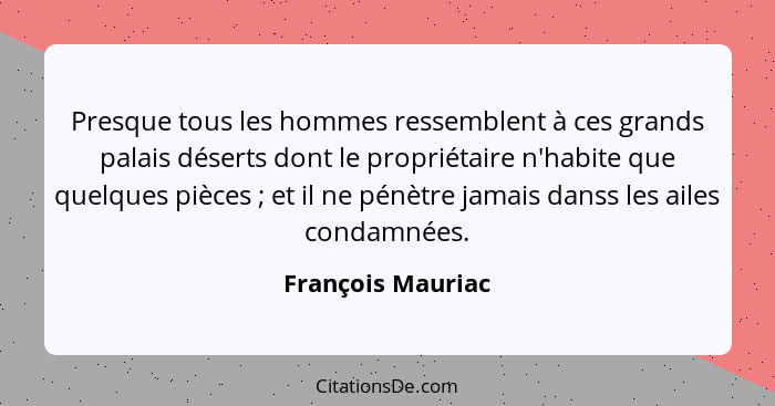 Presque tous les hommes ressemblent à ces grands palais déserts dont le propriétaire n'habite que quelques pièces ; et il ne p... - François Mauriac