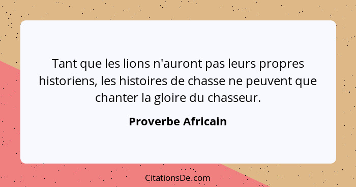 Tant que les lions n'auront pas leurs propres historiens, les histoires de chasse ne peuvent que chanter la gloire du chasseur.... - Proverbe Africain