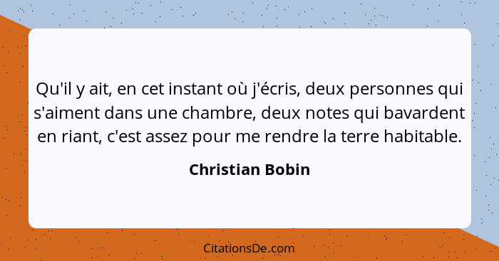 Qu'il y ait, en cet instant où j'écris, deux personnes qui s'aiment dans une chambre, deux notes qui bavardent en riant, c'est assez... - Christian Bobin