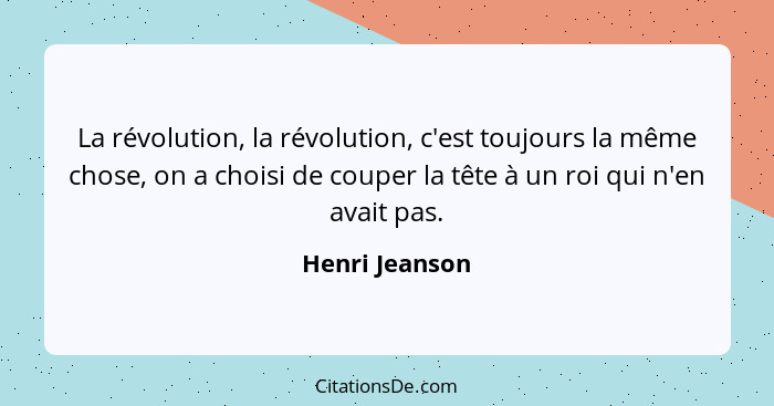 La révolution, la révolution, c'est toujours la même chose, on a choisi de couper la tête à un roi qui n'en avait pas.... - Henri Jeanson