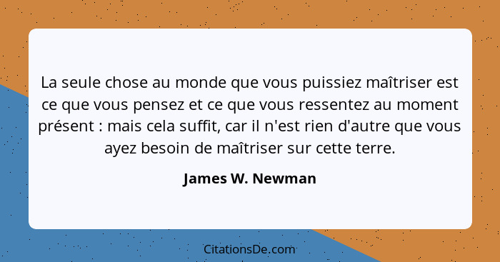 La seule chose au monde que vous puissiez maîtriser est ce que vous pensez et ce que vous ressentez au moment présent : mais ce... - James W. Newman