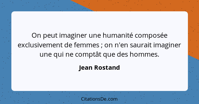 On peut imaginer une humanité composée exclusivement de femmes ; on n'en saurait imaginer une qui ne comptât que des hommes.... - Jean Rostand