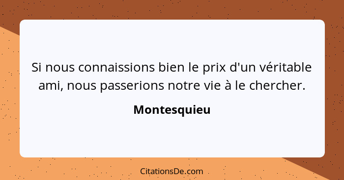 Si nous connaissions bien le prix d'un véritable ami, nous passerions notre vie à le chercher.... - Montesquieu