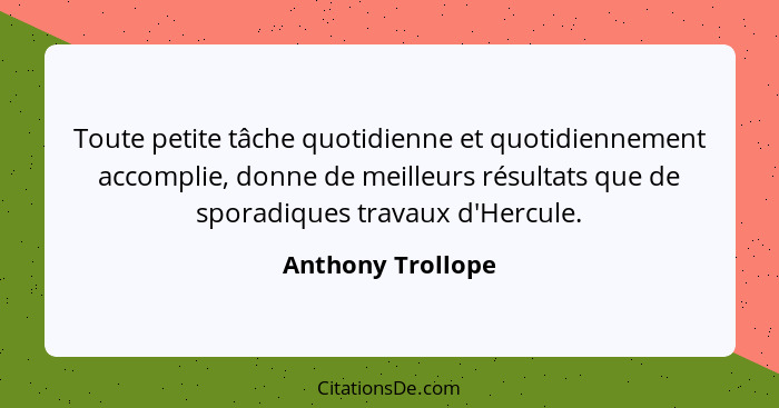 Toute petite tâche quotidienne et quotidiennement accomplie, donne de meilleurs résultats que de sporadiques travaux d'Hercule.... - Anthony Trollope