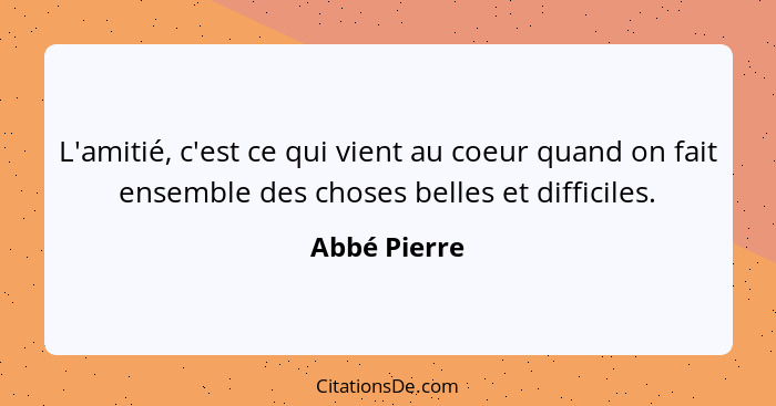 L'amitié, c'est ce qui vient au coeur quand on fait ensemble des choses belles et difficiles.... - Abbé Pierre