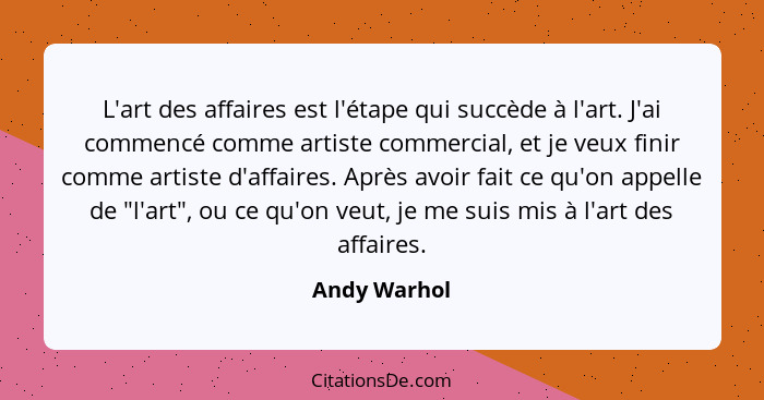 L'art des affaires est l'étape qui succède à l'art. J'ai commencé comme artiste commercial, et je veux finir comme artiste d'affaires. A... - Andy Warhol