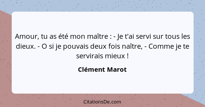 Amour, tu as été mon maître : - Je t'ai servi sur tous les dieux. - O si je pouvais deux fois naître, - Comme je te servirais mie... - Clément Marot