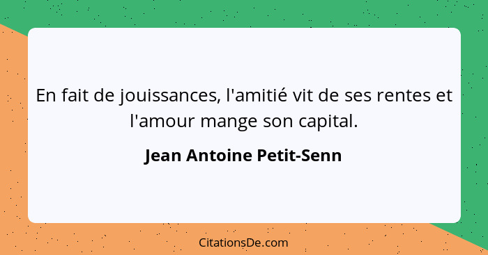 En fait de jouissances, l'amitié vit de ses rentes et l'amour mange son capital.... - Jean Antoine Petit-Senn