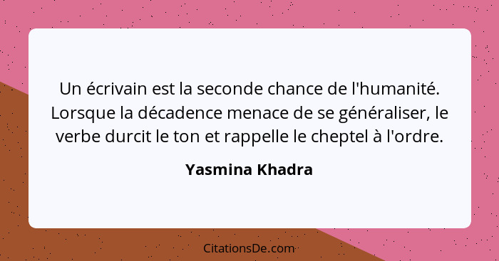 Un écrivain est la seconde chance de l'humanité. Lorsque la décadence menace de se généraliser, le verbe durcit le ton et rappelle le... - Yasmina Khadra