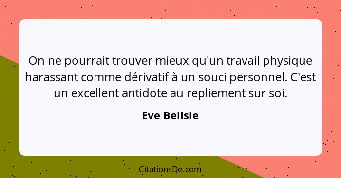 On ne pourrait trouver mieux qu'un travail physique harassant comme dérivatif à un souci personnel. C'est un excellent antidote au repli... - Eve Belisle