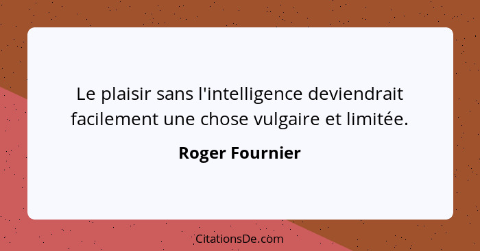 Le plaisir sans l'intelligence deviendrait facilement une chose vulgaire et limitée.... - Roger Fournier