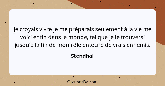 Je croyais vivre je me préparais seulement à la vie me voici enfin dans le monde, tel que je le trouverai jusqu'à la fin de mon rôle entour... - Stendhal