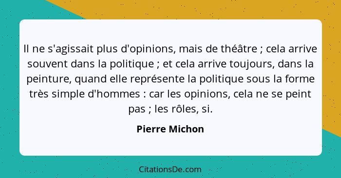 Il ne s'agissait plus d'opinions, mais de théâtre ; cela arrive souvent dans la politique ; et cela arrive toujours, dans la... - Pierre Michon