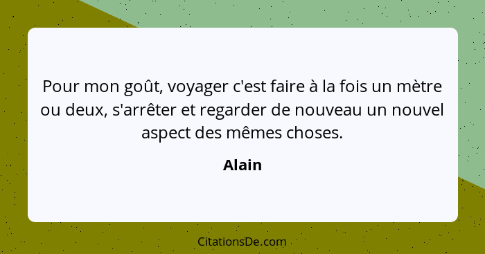 Pour mon goût, voyager c'est faire à la fois un mètre ou deux, s'arrêter et regarder de nouveau un nouvel aspect des mêmes choses.... - Alain