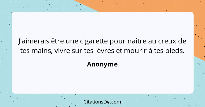 J'aimerais être une cigarette pour naître au creux de tes mains, vivre sur tes lèvres et mourir à tes pieds.... - Anonyme