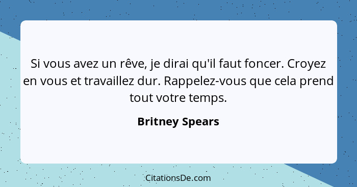 Si vous avez un rêve, je dirai qu'il faut foncer. Croyez en vous et travaillez dur. Rappelez-vous que cela prend tout votre temps.... - Britney Spears