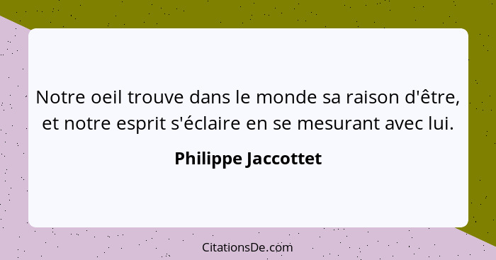 Notre oeil trouve dans le monde sa raison d'être, et notre esprit s'éclaire en se mesurant avec lui.... - Philippe Jaccottet